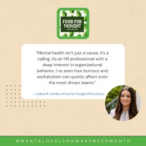 "Mental health isn't just a cause, it's a calling. As an HR professional with a deep interest in organizational behavior, I've seen how burnout and workaholism can quietly affect even the most driven teams." - Audree W., member of Food for Thought CRG at Sysco