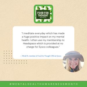 "I meditate everyday which has made a huge positive impact on my mental health. I often use my membership to Headspace which is provided at no charge for Sysco colleagues." - Mindi M., member of Food for Thought CRG at Sysco