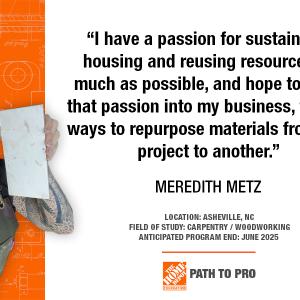 "I have a passion for sustainable housing and reusing resources as much as possible, and hope to bring that passion into my business, finding ways to repurpose materials from one project to another." MEREDITH METZ