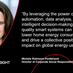 "By leveraging the power of automation, data analysis, and intelligent decision-making, high quality smart systems can help lower home energy consumption and drive a collective positive impact on global energy use." - Michele Robinson-Pontbriand