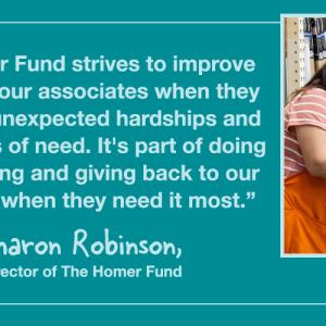 "The Homer Fund strives to improve the lives of our associates when they encounter unexpected hardships and during times of need. It's part of doing the right thing and giving back to our associates when they need it most." - Sharon Robinson, Director of The Homer Fund.