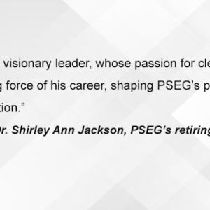 "Ralph Izzo is a visionary leader, whose passion for clean energy has been the driving force of his career, shaping PSEG's purpose, culture and transformation." -Dr. Shirley Ann Jackson, PSEG's retiring lead director.