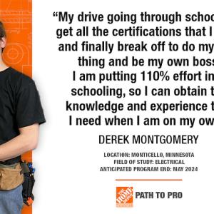 "My drive going through school is to get all the certifications that I need and finally break off to do my own thing and be my own boss. I am putting 110% effort into schooling, so I can obtain the knowledge and experience that I need when I am on my own." DEREK MONTGOMERY LOCATION: MONTICELLO, MINNESOTA FIELD OF STUDY: ELECTRICAL ANTICIPATED PROGRAM END: MAY 2024