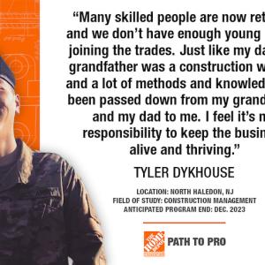 "Many skilled people are now retiring, and we don't have enough young people joining the trades. Just like my dad, my grandfather was a construction worker, and a lot of methods and knowledge has been passed down from my grandfather and my dad to me. I feel it's my responsibility to keep the business alive and thriving." TYLER DYKHOUSE LOCATION: NORTH HALEDON, NJ FIELD OF STUDY: CONSTRUCTION MANAGEMENT ANTICIPATED PROGRAM END: DEC. 2023