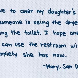 I have to cover my daughter's ears if someone is using the dryer or Flushing the toilet. I hope one day she can use the restroom without the anxiety she has now. -Mary, San Diego