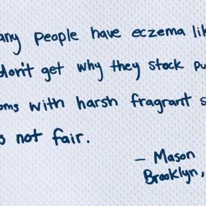 So many people have eczema like me, I don't get why they stock public restrooms with harsh fragrant soaps. It's not fair.  - Mason, Brooklyn, NY