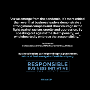 "As we emerge from the pandemic, it is more critical than ever that business leaders demonstrate a strong moral compass and show courage in the fight against racism, cruelty, and oppression. By speaking out against the death penalty, we wholeheartedly embrace that responsibility." Paul Polman, Co-founder and Chair, IMAGINE | Former CEO, Unilevar
