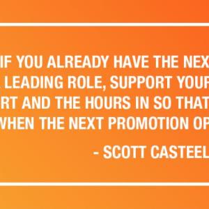 WORK AS IF YOU ALREADY HAVE THE NEXT JOB YOU WANT. SHOW UP, TAKE A LEADING ROLE, SUPPORT YOUR PEER ASSOCIATES. PUT THE EFFORT AND THE HOURS IN SO THAT YOU ARE THE OBVIOUS CHOICE WHEN THE NEXT PROMOTION OPPORTUNITY COMES UP. - SCOTT CASTEEL