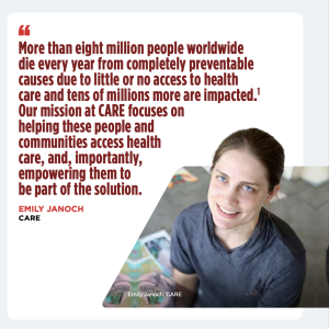 Emily Janoch quote that reads "More than eight million people worldwide die every year from completely preventable cause due to little or no access to health causes due to little or no access to health care and tens of millions more are impacted. 1 Our mission at CARE focuses helping these people and communities access health care, and, importantly, empowering them to be part of the solution"
