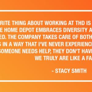 "MY FAVORITE THING ABOUT WORKING AT THD IS THE COMPANY CULTURE AND VALUES. THE HOME DEPOT EMBRACES DIVERSITY AND ENCOURAGES EVERYONE TO SUCCEED. THE COMPANY TAKES CARE OF BOTH THE CUSTOMERS AND THE EMPLOYEES IN A WAY THAT I'VE NEVER EXPERIENCED IN SUCH A LARGE BUSINESS. IF SOMEONE NEEDS HELP, THEY DON'T HAVE TO GO FAR TO FIND IT. WE TRULY ARE LIKE A FAMILY." - STACY SMITH
