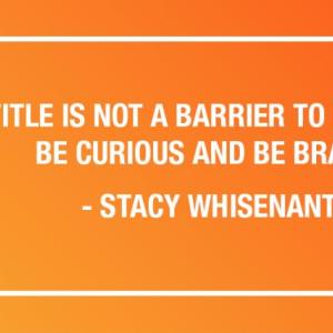 "TITLE IS NOT A BARRIER TO IMPACT. BE CURIOUS AND BE BRAVE." - STACY WHISENANT