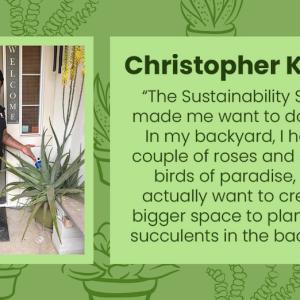 Christopher Kelley photo and quote: "The Sustainability Squad made me want to do more. In my backyard, have a couple of roses and several birds of paradise, but I actually want to create a bigger space to plant more succulents in the backyard."