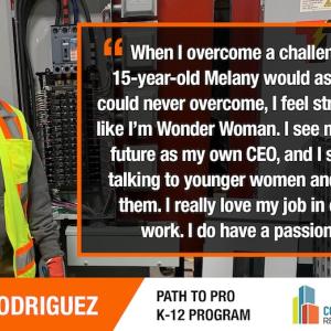 MELANY RODRIGUEZ:  "When I overcome a challenge that 15-year-old Melany would assume she could never overcome, I feel stronger. I feel like I'm Wonder Woman. I see myself in the future as my own CEO, and I see myself talking to younger women and inspiring them. I really love my job in electrical work. I do have a passion for it."