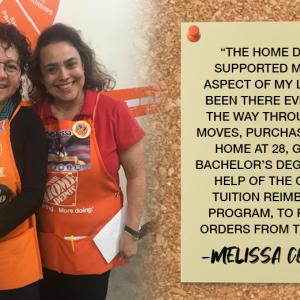 "THE HOME DEPOT HAS SUPPORTED ME IN EVERY ASPECT OF MY LIFE. THEY'VE BEEN THERE EVERY STEP OF THE WAY THROUGH CAREER MOVES, PURCHASING MY FIRST HOME AT 28, GETTING MY BACHELOR'S DEGREE WITH THE HELP OF THE COMPANY'S TUITION REIMBURSEMENT PROGRAM, TO RELOCATION ORDERS FROM THE MILITARY." -MELISSA CORONADO