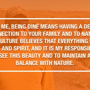 TO ME, BEING DINÉ MEANS HAVING A DEEP CONNECTION TO YOUR FAMILY AND TO NATURE. OUR CULTURE BELIEVES THAT EVERYTHING HAS A PURPOSE AND SPIRIT. AND IT IS MY RESPONSIBILITY TO SEE THIS BEAUTY AND TO MAINTAIN A BALANCE WITH NATURE.