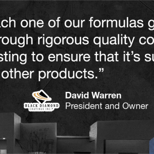 Each one of our formulas goes through rigorous quality control testing to ensure that it's superior to other products. 93 BLACK DIAMOND COATINGS INC. David Warren President and Owner