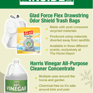 Glad Force Flex Drawstring Odor Shield Trash Bags Made with post-consumer recycled materials Produced using materials diverted away from landfills Available in three different scents, exclusively at The Home Depot Harris Vinegar All-Purpose Cleaner Concentrate Multiple uses around the home and garden Chemical-free so it's safe around kids and pets Citrus and lavender scents exclusive to The Home Depot