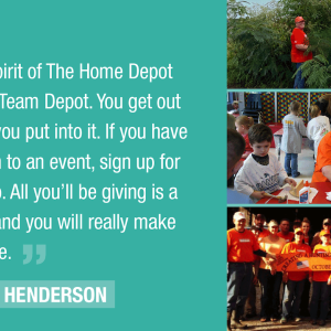 The true spirit of The Home Depot lies within Team Depot. You get out of it what you put into it. If you have never been to an event, sign up for one and go. All you'll be giving is a little time and you will really make a difference."