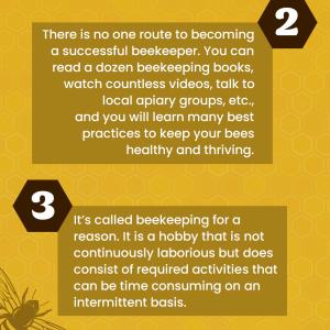 Gina's Top Tips for Success:  Bees are going to do what bees are going to do.There is no one route to becoming a successful beekeeper. You can read a dozen beekeeping books, watch countless videos, talk to local apiary groups, etc., and you will learn many best practices to keep your bees healthy and thriving.It's called beekeeping for a reason. It is a hobby that is not continuously laborious but does consist of required activities that can be time consuming on an intermittent basis.The cost to get started