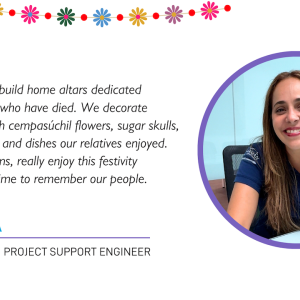 "Every year, we build home altars dedicated to our relatives who have died. We decorate these altars with cempasúchil flowers, sugar skulls, bread, candles, and dishes our relatives enjoyed. We, as Mexicans, really enjoy this festivity because it's a time to remember our people."  KARINA PROJECT SUPPORT ENGINEER