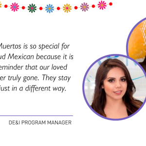 "Dia de Los Muertos is so special for me as a proud Mexican because it is a beautiful reminder that our loved ones are never truly gone. They stay with us, but just in a different way."  ALMA DE&I PROGRAM MANAGER