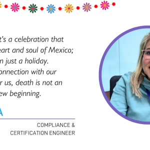 "I would say it's a celebration that shows the heart and soul of Mexico; it's more than just a holiday. It's a deep connection with our ancestors; for us, death is not an end, but a new beginning."  MONICA COMPLIANCE & CERTIFICATION ENGINEER