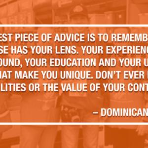 MY BIGGEST PIECE OF ADVICE IS TO REMEMBER THAT NO ONE ELSE HAS YOUR LENS. YOUR EXPERIENCES, YOUR BACKGROUND, YOUR EDUCATION AND YOUR UPBRINGING ARE WHAT MAKE YOU UNIQUE. DON'T EVER DISCOUNT YOUR ABILITIES OR THE VALUE OF YOUR CONTRIBUTIONS. DOMINICANA FIGUEROA