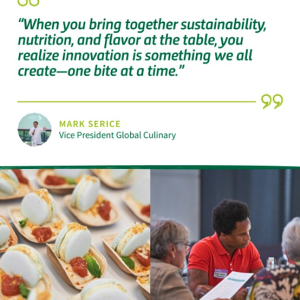 "When you bring together sustainability, nutrition, and flavor at the table, you realize innovation in something we all create - one bite at a time." - Mark Serice, Vice President Global Culinary