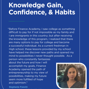 Text: Program Outcomes: Knowledge Gain, Confidence, & Habits  "Before Finance Academy, I saw college as something difficult to pay for if not impossible as my family and I are immigrants in this country; but after receiving the knowledge of this program, I realized that there are many options to pay for college and become a successful individual. As a current freshman in High school, these lessons provided by my school have helped me discover new paths and opened my mind to possibilities..."