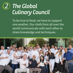 " 2. The Global Culinary Council To be true to food, we have to support one another. Our chefs from all over the world communicate with each other to share knowledge and techniques."
