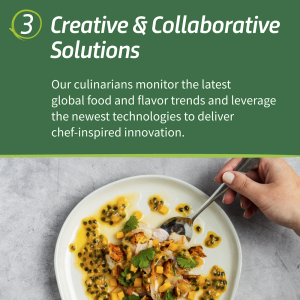 "3. Creative & Collaborative Solutions Our culinarians monitor the latest global food and flavor trends and leverage the newest technologies to deliver chef-inspired innovation."