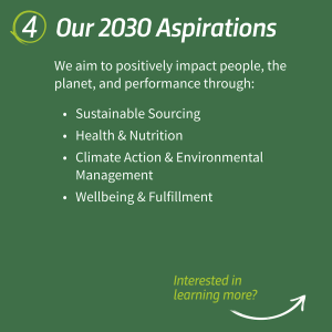 "4. Our 2030 Aspirations We aim to positively impact people, the planet, and performance through: • Sustainable Sourcing • Health & Nutrition • Climate Action & Environmental Management • Wellbeing & Fulfillment"