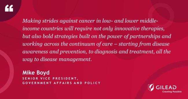 "Making strides against cancer in low- and lower middle- income countries will require not only innovative therapies, but also bold strategies built on the power of partnerships and working across the continuum of care - starting from disease awareness and prevention, to diagnosis and treatment, all the way to disease management." Mike Boyd Senior Vice President Gilead logo