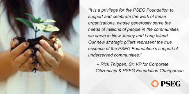 "It is a privilege for the PSEG Foundation to support and celebrate the work of these organizations, whose generosity serve the needs of millions of people in the communities we serve in New Jersey and Long Island. Our new strategic pillars represent the true essence of the PSEG Foundation's support of underserved communities." - Rick Thigpen, Sr. VP for Corporate Citizenship & PSG Foundation Chairperson PSEG. Photo of young girl holding an un-potted plant in her hand.