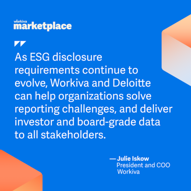 workiva marketplace As ESG disclosure requirements continue to evolve, Workiva and Deloitte can help organizations solve reporting challenges, and deliver investor and board-grade data to all stakeholders. • Julie Iskow President and COO Workiva