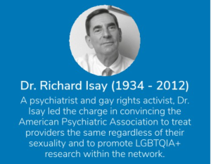 Photo of Dr. Richard Isay with text: "A psychiatrist and gay rights activist, Dr. Isay led the charge in convincing the American Psychiatric Association to treat providers the same regardless of their sexuality and to promote LGBTQIA+ research within the network."